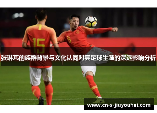 张琳芃的族群背景与文化认同对其足球生涯的深远影响分析