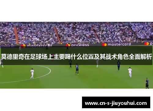 莫德里奇在足球场上主要踢什么位置及其战术角色全面解析