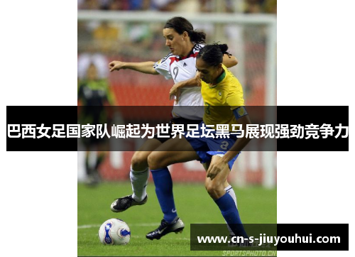 巴西女足国家队崛起为世界足坛黑马展现强劲竞争力