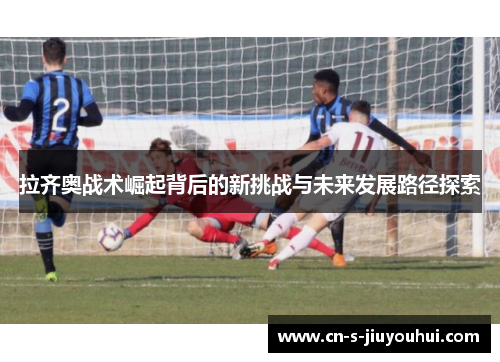拉齐奥战术崛起背后的新挑战与未来发展路径探索