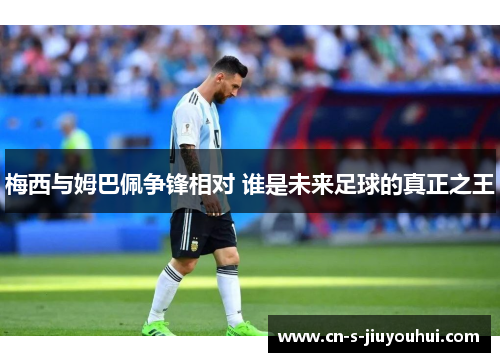 梅西与姆巴佩争锋相对 谁是未来足球的真正之王