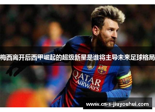 梅西离开后西甲崛起的超级新星是谁将主导未来足球格局