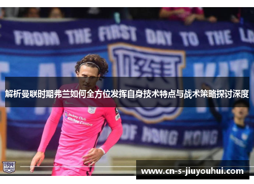 解析曼联时期弗兰如何全方位发挥自身技术特点与战术策略探讨深度