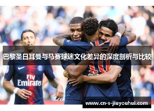 巴黎圣日耳曼与马赛球迷文化差异的深度剖析与比较