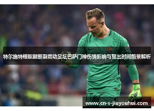 特尔施特根髌腱断裂震动足坛巴萨门神伤情影响与复出时间前景解析
